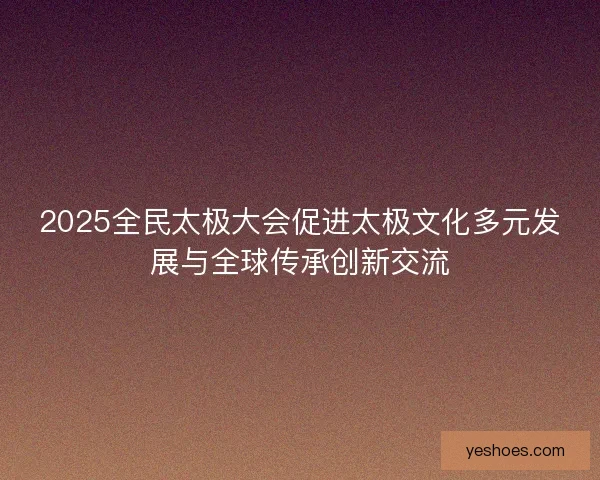 2025全民太极大会促进太极文化多元发展与全球传承创新交流