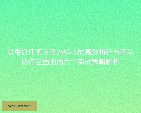 以委派任务攻略为核心的高效执行与团队协作全面指南六个实战策略解析