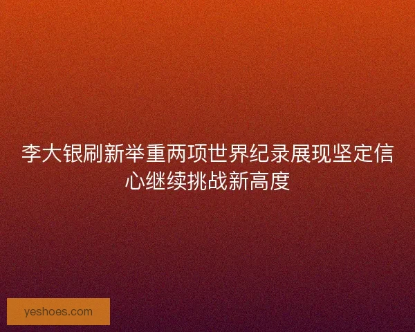 李大银刷新举重两项世界纪录展现坚定信心继续挑战新高度