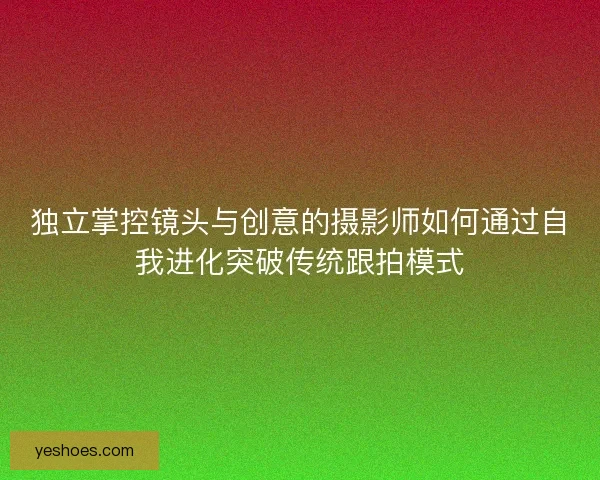 独立掌控镜头与创意的摄影师如何通过自我进化突破传统跟拍模式
