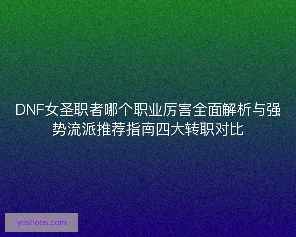 DNF女圣职者哪个职业厉害全面解析与强势流派推荐指南四大转职对比